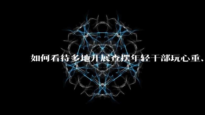 如何看待多地开展查摆年轻干部玩心重、贪图享乐、说话随意、社会交往复杂、生活不检点等问题的行动？